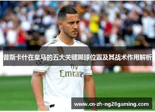 普斯卡什在皇马的五大关键踢球位置及其战术作用解析 普斯卡什在皇马的五大关键踢球位置及其战术作用解析