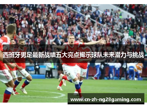 西班牙男足最新战绩五大亮点揭示球队未来潜力与挑战