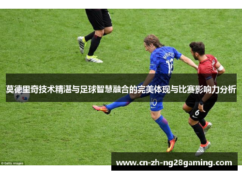 莫德里奇技术精湛与足球智慧融合的完美体现与比赛影响力分析 莫德里奇技术精湛与足球智慧融合的完美体现与比赛影响力分析