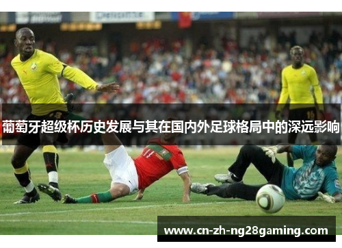 葡萄牙超级杯历史发展与其在国内外足球格局中的深远影响 葡萄牙超级杯历史发展与其在国内外足球格局中的深远影响