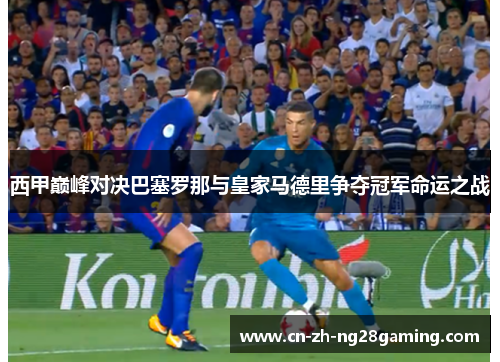 西甲巅峰对决巴塞罗那与皇家马德里争夺冠军命运之战