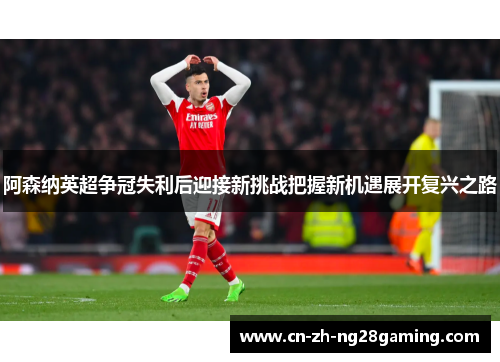 阿森纳英超争冠失利后迎接新挑战把握新机遇展开复兴之路