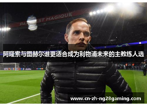 阿隆索与图赫尔谁更适合成为利物浦未来的主教练人选 阿隆索与图赫尔谁更适合成为利物浦未来的主教练人选