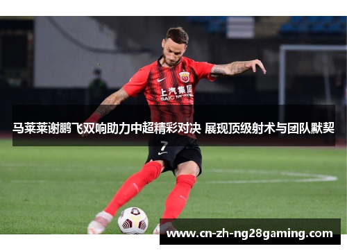 马莱莱谢鹏飞双响助力中超精彩对决 展现顶级射术与团队默契 马莱莱谢鹏飞双响助力中超精彩对决 展现顶级射术与团队默契