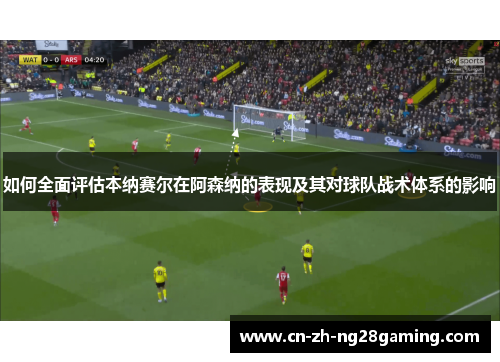 如何全面评估本纳赛尔在阿森纳的表现及其对球队战术体系的影响 如何全面评估本纳赛尔在阿森纳的表现及其对球队战术体系的影响