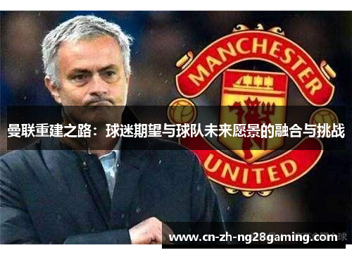 曼联重建之路：球迷期望与球队未来愿景的融合与挑战