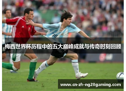 梅西世界杯历程中的五大巅峰成就与传奇时刻回顾
