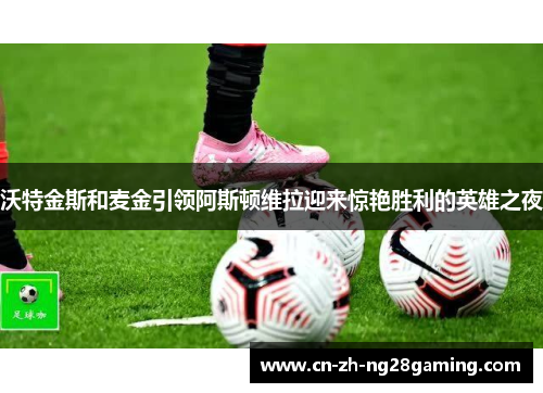 沃特金斯和麦金引领阿斯顿维拉迎来惊艳胜利的英雄之夜