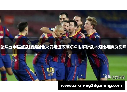 聚焦西甲焦点战锋线组合火力与进攻威胁深度解析战术对比与胜负影响