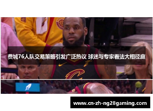 费城76人队交易策略引发广泛热议 球迷与专家看法大相径庭