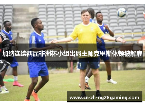 加纳连续两届非洲杯小组出局主帅克里斯休顿被解雇 加纳连续两届非洲杯小组出局主帅克里斯休顿被解雇