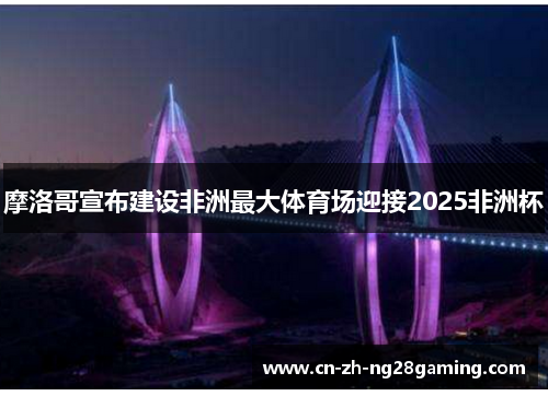 摩洛哥宣布建设非洲最大体育场迎接2025非洲杯 摩洛哥宣布建设非洲最大体育场迎接2025非洲杯