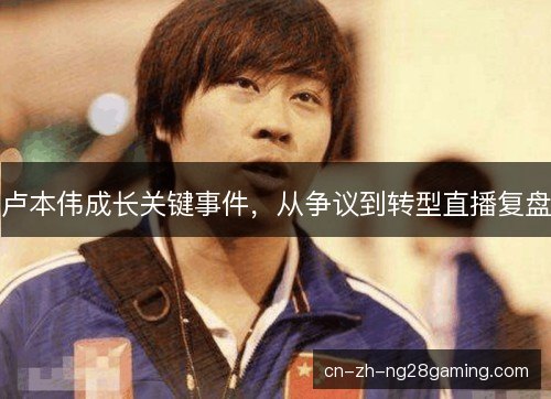 卢本伟成长关键事件,从争议到转型直播复盘 卢本伟成长关键事件,从争议到转型直播复盘